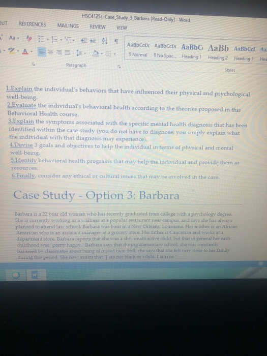 HSC4125c-Case Study 3 Barbara (Read-Only]- Wored UT REFERENCES MAILINGS REVIEW VIEw Aa - AaBbCcl Aa 5-2.B- İNornal 1NoSpac- Heading 1 Heading 2 Heading 3 Hei ツ·A- Paragraph Styles L.Explain the individuals behaviors that have influenced their physical and psychological 2.Evaluate the individuals behavioral health according to the theories proposed in this well-being Behavioral Health course. 3.Explain the symptoms associated with the specific mental health diagnosis that has b identified within the case study (you do not have to diagnose, you simply explain what the individual with that diagnosis may experience). 4.Devise 3 goals and objectives to help the individual in terms of physical and mental 5.Identify behavioral health programs that may help the individual and provide them as well-being. resources 6.Finally, consider any ethical or cultural issues that may be involved in the case Case Study - Option 3: Barbara Barbara is a 22 year old woman who has recently graduated from college with a psychology degree. She is currently working as a waitress at a popular restaurant near campus, and says she has always planned to attend law school. Barbara was born in a New Orleans Louusiana. Her mother is an African American who is an assistant manager at a grocery store. Her father is Caucasian and works at a department stoce. Barbara reports that she ivas a shy unattractive chuild, but that in general her early childhood syas pretry happy Barbara says that dusing elementary school she was constantly harassed bw classmates about being of mixed race. Sall, she says that she telt very close to her famuly during dus petiod. She notw insists that I an not black or white. I am me