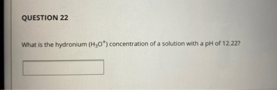 QUESTION 22 What is the hydronium (H30+) concentration of a solution with a pH of 12.22?