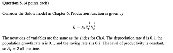 Question 5. (4 points each) Consider the Solow model in Chapter 6. Production function is given by Yt = A+KENZ The notations