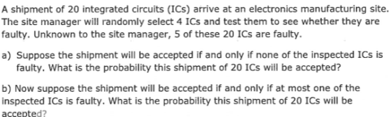 A shipment of 20 integrated circuits (ICs) arrive at an electronics manufacturing site. The site manager will randomly select