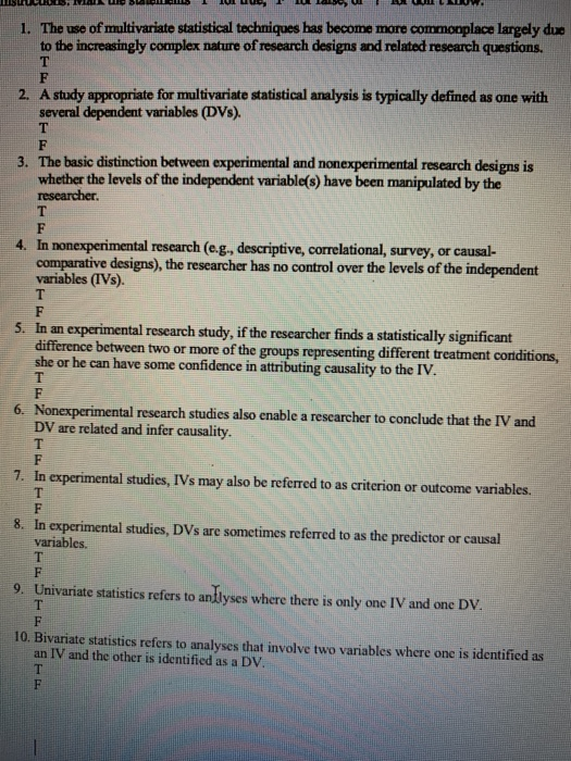1. The use of multivariate statistical techniques has become more commonplace largely due to the increasingly complex nature of research designs and related research questions. 2. A study appropriate for multivariate statistical analysis is typically defined as one with several dependent variables (DVs). The basic distinction between experimental and nonexperimental research designs is whether the levels of the independent variable(s) have been manipulated by the 3. 4. In nonexperimental research (eg, descriptive, correlational, survey, or causal- comparative designs), the researcher has no control over the levels of the independent variables (IVs). 5. In an experimental research study, if the researcher finds a statistically significant difference between two or more of the groups representing different treatment cortditions, she or he can have some confidence in attributing causality to the IV. Nonexperimental research studies also enable a rescarcher to conclude that the IV and DV are related and infer causality 6. 7. In experimental studies, IVs may also be referred to as criterion or outcome variables. 8. In experimental studies, DVs are sometimes referred to as the predictor or causal 9. Univariate statistics refers to andlyses where there is only one IV and one Dv 10. Bivariate statistics refers to analyses that involve two variables where one is identified as variables an IV and the other is identified as a DV.