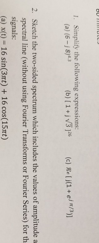 Simplify the following expressions: (a) (6-j8)4.3 1. (b) [ 1 +jv3 26 (c) Re [ j(1+ ei t/3)] Sketch the two-sided spectrum which includes the values of amplitude a spectral line (without using Fourier Transforms or Fourier Series) for th signals: (a) x(t) 16 sin(3Tt)16 cos(15mt) 2.