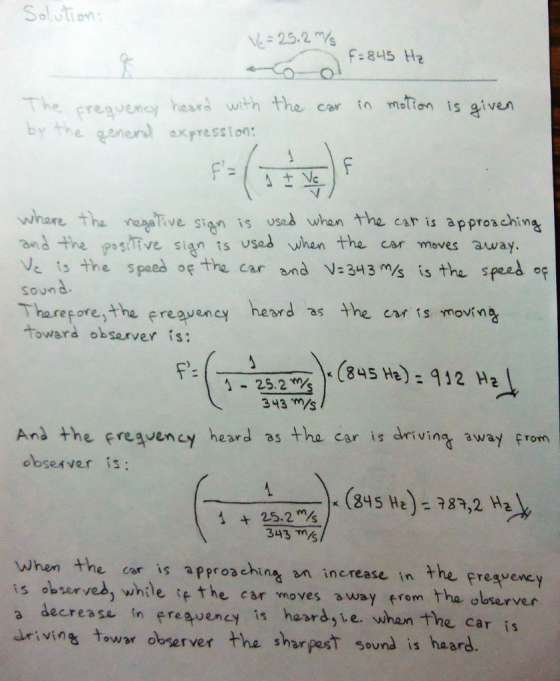 Solution 25.2 F:845 Hz he preavency heara with the car ta mation is given by the genaxpression: whare tha ive sign is used whan the car is appronchina and the posiive sign ts uses whan the car moves away Ve ts the speed of the car and V-343 s is tha spes soun Tharepore,the ereaveney heord as the en s movi n-2 toward observer is: 25.2 H) 412 H 343 m/s And the fresvency heard as the car is drivin away from obseAver is TA)-(845 H) = 787,2 Hal 343 m/s when the cor is approsching n increase in the freavency is observed, while if the car moves away from the observer a decrease in ereqvency is hasrs,te. whan the car is irivins towr obrerver the sharpesT sound is hasrd. Sound IS