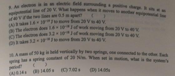 n is in an electric field surrounding a positive charge. It sits at in 9. An electron ipotential line of 20 V. What happens when it of 40 V if the two lines are 0.5 m apart? moves e eential line an takes 1.6% 10-v J to move from 20 V to 40 V. does 1.6 x 10-8 J of work moving from 20 V to 40 V does 3.2 x 10-18 J of work moving from 20 V to 40 V. 1 (B) The electron (C) The electron (D) It takes 3.2 x 10-18 J to move from 20 V to 40 V. spring has a spring cons period? (A) 0.14s (B) 14.05 s g is held vertically by two springs, one connected to the other. Each tant of 20 N/m. When set in motion, what is the systems (C)7.02s (D) 14.05s
