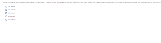 Boulder Furniture has bonds outstonding that mature in 15 years, have a 6 percent coupon, and poy Interest onnually. These bonds have a face value of S1,000 and a current market price of $1075. Whot is the companys oftertox cost of delor if ts tox rote Is 32 percent 0 291 percent O 358 percent O 324 percent 521 percent 553 percent