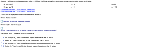 Consider the following hypothesis statement using α = 0.05 and the following data from two independent samples. Complete parts a and b below. Ho: P1-P2 0 H1 : p1-p2 #0 x1-18 1-90 X2-21 2=110 Click here to view page 1 of the standard normal table. le a. Calculate the appropriate test statistic and interpret the result. What is the test statistic? (Round to two decimal places as needed.) What is/are the critical value(s)? (Round to two decimal places as needed. Use a comma to separate answers as needed.) Interpret the result. Choose the correct answer below A. Do not reject Ho There is evidence to support the statement that H1 is true. 0 B. Reject Ho. There is evidence to support the statement that H1 is true. OC. Do not reject Ho. There is insufficient evidence to support the statement that H is true. ○ D. Reject Ho . There is insufficient evidence to support the statement that H1 is true.