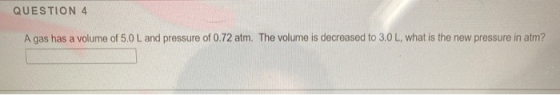 QUESTION 4 A gas has a volume of 5.0 L and pressure of 0.72 atm. The volume is decreased to 3.0 L, what is the new pressure i