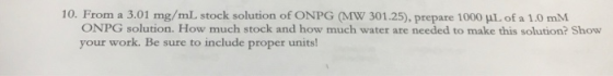 10. From a 3.01 mg/mL stock solution of ONPG (MW 301.25), prepare 1000 ML of a 1.0 mM ONPG solution. How much stock and how m