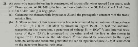 21. An open-wire transmission line is constructed of two parallel wires spaced 3 cm apart, each of 1.29 mm radius. At 100 MHz, the line has these constants: r-600 Ω/km, € 1 .3 mH/km, c = 8.8 nF/km, and g is negligible (a) Calculate the characteristic impedance Zo and the propagation constant y of the trans- mission line. (b) A 500-m section of this transmission line is terminated by an antenna of impedance ZL-50-j217 Ω at 100 MHz as shown in Figure P7.21. To test the antenna- transmission-line operation, a generator of voltage VO-100er V and internal resis- tance of RG-125 Ω, is connected to the other end of the line as also shown in Figure P7.21. Determine the admittance Y that should be connected to the input terminal of the line so that the generator will see an input impedance Zin that is matched to the generator internal resistance.