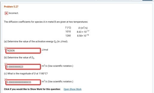 Problem 5.27 x Incorrect The diffusion coefficients for species A in metal 8 are given at two temperatures TrC) (m2/s) 1010 8.63 10 1260 8.50x 101 (a) Determine the value of the activation energy a (in J/mol) 162636 /mo (b) Determine the value of O m2/s (Use scientific notation) 000000000023 (c) What is the magnitude of Dat 1180°C? 0.00000000000000033 m s (Use scientific notation) Click if you would like to Show Work for this question: Open Show Wrk
