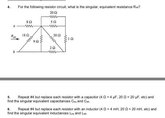 4. For the following resistor circuit, what is the singular, equivalent resistance Rab? 20 Ω 8Ω Ww 20 Ω Rab 18Ω 9Ω Repeat #4 but replace each resistor with a capacitor (4 Ω-4 μF, 20 Ω-20 μF, etc) and 5. find the singular equivalent capacitances Ceq and Cab. 6. find the singular equivalent inductances Leq and Lab. Repeat #4 but replace each resistor with an inductor (4 Ω-4 mH, 20 Ω-20 mH, etc) and