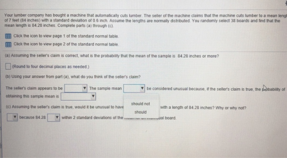 Your lumber company has bought a machine that automatically cuts lumber. The seller of the machine claims that the machine cuts lumber to a mean lengt of 7 feet (84 inches) with a standard deviation of 0.6 inch. Assume the lengths are normally distributed. You randomly select 38 boards and find that the mean length is 84.28 inches. Complete parts (a) through (c). E Click the icon to view page 1 of the standard normal table. 囲Click the icon to view page 2 of the standard normal table. (a) Assuming the sellers claim is correct, what is the probability that the mean of the sample is 84.28 inches or more? □ (Round to four decimal places as needed.) (b) Using your answer from part (a), what do you think of the sellers claim? The sellers claim appears to be obtaining this sample mean is (c) Assuming the sellers claim is true, would it be unusual to h The sample mean be considered unusual because, if the sellers claim is true, the Lobablity of considered ▼| The sample mean with a length of 8428 inches? Why or why not? should because 84.28 within 2 standard deviations of the al board.