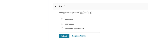 Part D Entropy of the system O2(g) →O3(g) O increases O decreases O cannot be determined Submit Request Answer