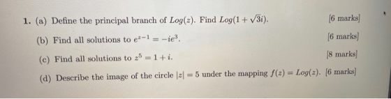 1. (a) Define the principal branch of Log(2). Find Log(1 + V3i). [6 marks] (b) Find all solutions to ex-1 = -ie3. (6 marks) (