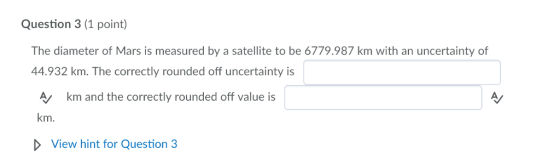 Question 3 (1 point) The diameter of Mars is measured by a satellite to be 6779.987 km with an uncertainty of 44.932 km. The correctly rounded off uncertainty is A km and the correctly rounded off value is km. View hint for Question 3