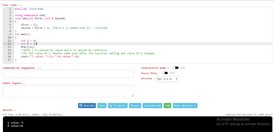 Your Code 1 #include <iostream> 3 using namespace std; 4 void One(int first ,int & second) first17; second first 1; //here k is added with 17 --17+1-18 9 int main) 12 13 14 15 16 17 int j-4 int k-3; One(j,k) //Here j is passed by value and k is passed by reference //so the value of j remains same even after the function calling and value of k changes cout<cj value : -<cj<<\nk value : <ck; Interactive mode D OFF Focus View: D OFF VersionGCC 8.1.0 CommandLine Arguments Stdin Inputs O Execute Save My Projects Recent Collaborate FAQ More Options Result... CPU Time: 8.0 sec(s), emory: 3212 kilobyte(s) compiled and executed in 1.899 sec(5) j value: 4 K value:18 Activate Windows Go to PC settings to activate Windows.