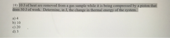 18) 10 J of heat are removed from a gas sample while it is being compressed by a piston that does 30 J of work. Determine, in