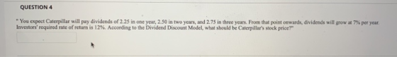 QUESTION 4 You expect Caterpillar will pay dividends of 2.25 in one year, 2.50 in two years, and 2.75 in three years. From t