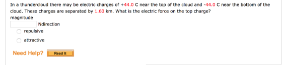 In a thundercloud there may be electric charges of +44.0 C near the top of the cloud and -44.0 C near the bottom of the cloud. These charges are separated by 1.60 km. What is the electric force on the top charge? magnitude Ndirection repulsive attractive Need Help? Read It