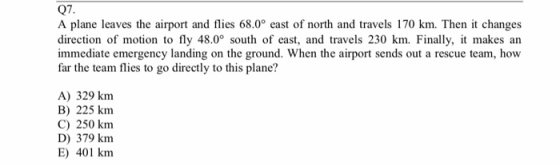 Q7. A plane leaves the airport and flies 68.0° east of north and travels 170 km. Then it changes direction of motion to fly 48.0° south of east, and travels 230 km. Finally, it makes an immediate emergency landing on the ground. When the airport sends out a rescue team, how far the team flies to go directly to this plane? A) 329 knm B) 225 km C) 250 km D) 379 kmm E) 401 km