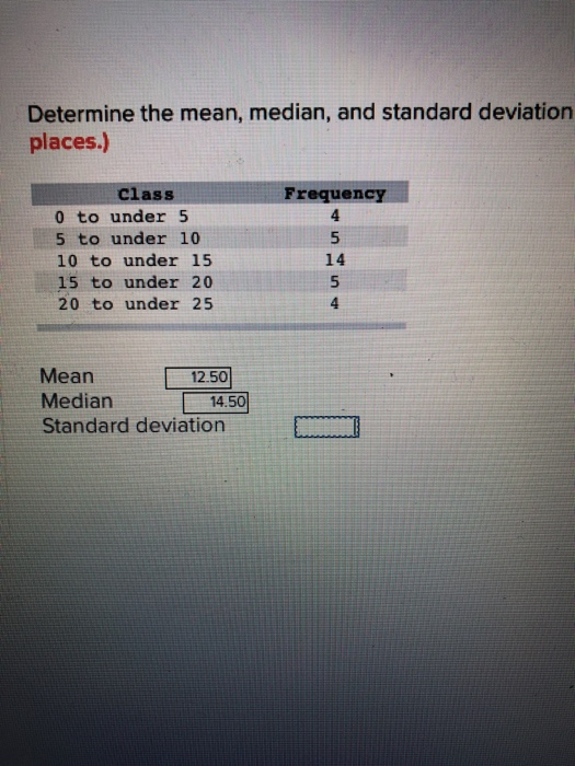 Determine the mean, median, and standard deviation places.) Class Frequency 0 to under 5 5 to under 10 10 to under 15 15 to under 20 20 to under 25 14 5 Mean Median14.50 Standard deviation 12.50