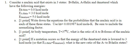 Consider a nucleic acid that exists in 3 states: B-Helix, A-Helix and denatured which have the following energies: 1. EB-Helix= 0.0 kcal/mole EA-Helix = 3.0 kcal/mole Edenatured = 5.0 kcal/mole [1 point] Write down the equations for the probabilities that the nucleic acid is in each of these three states. Use kB= 0.001987 kcal/mole-K. Be sure to include the normalizing factor [1 point] At body temperature. T-37℃, what is the ratio of A to B-forms of the nucleic acid? a. b. c. [1 point] If a tation occurs so that the energy of the denatured state is lowered to 3 le (so that EA-Helix-Edenatured), what is the new ratio of the A- to B-helix states?