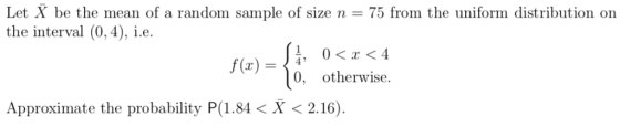 Let X be the mean of a random sample of size n = 75 from the uniform distribution on the interval (0,4), .e 0, otherwise. Approximate the probability P(1.84 < X 〈 2.16).