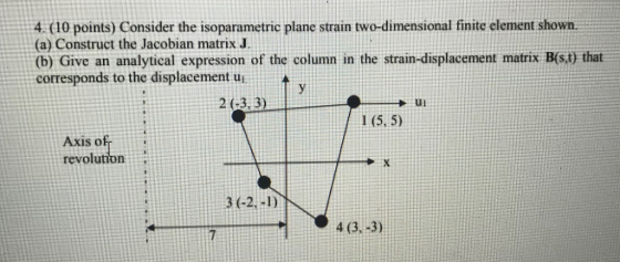 4. (10 points) Consider the isoparametric plane strain two-dimensional finite element shown. (a) Construct the Jacobian matrix J (b) Give an analytical expression of the column in the strain-displacement matrix B(st) that (b) Give an analytical expression of the column in the strain-displacement matrix corresponds to the displacement u 2(-3, 3) ul 1 (5, 5) Axis o revolution