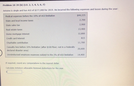 Problem 10-39 (b) (LO. 2, 3, 4, 5, 6, 7) Antoine is single and has AGI of $277,000 for 2019. He incurred the following expens