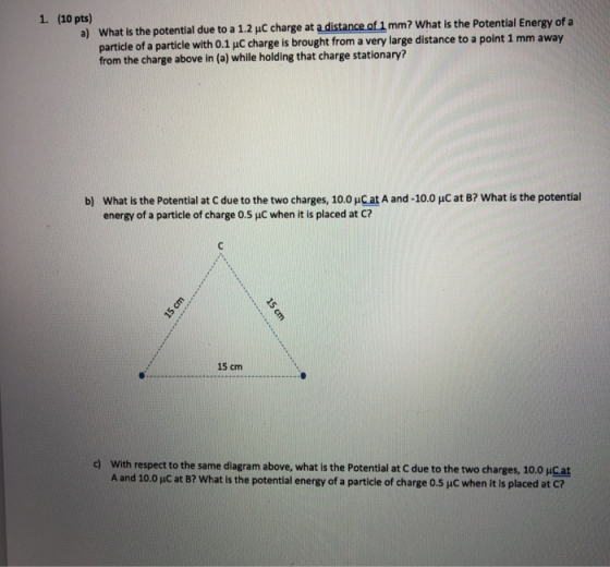 1. (10 pts) a) What is the potential due to a 1.2 C charge at a distance of 1 mm? What is the Potential Energy of a particle