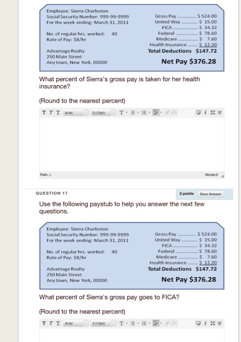 Employee: Sierra Charleston Social Security Number: 999-99-9999 For the week ending: March 31, 2011 Gross Pay 524.00 United Way$15.00 34.32 Federal 78.60 7.60 Health Insurance Si229 Total Deductions $147.72 FICA No. of regular hrs. worked: Rate of Pay: $8/hr 40 Advantage Realty 250 Main Street Any town, New York, 00000 Net Pay $376.28 What percent of Sierras gross pay is taken for her health insurance? (Round to the nearest percent) Path: p Words o QUESTION 17 2 points Save Answer Use the following paystub to help you answer the next few questions. Employee: Sierra Charleston Social Security Number: 999-99-9999 For the week ending: March 31, 2011 Gross Pay.$524.00 United Way 15.00 S 34.32 s 78.60 Medicare . 7.60 S1220 Total Deductions $147.72 FICA Federal No. of regular hrs. worked: Rate of Pay: $8/hr 40 Health Insurance Advantage Realty 250 Main Street Any town, New York, 00000 Net Pay $376.28 What percent of Sierras gross pay goes to FICA? (Round to the nearest percent)