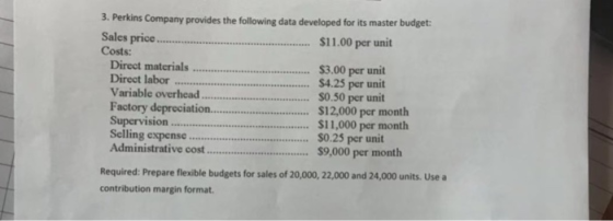 3. Perkins Company provides the following data developed for its master budget Sales Costs: priCC $11.00 per unit Direct labor Variable overhead... Factory depreciation 3.00 per unit 4.25 per unit $0.50 per unit ation.$12,000 per month $11,000 per month Selling expensc0.25 per unit Administrative cost $9,000 per month Required: Prepare flexible budgets for sales of 20,000, 22,000 and 24,000 units. Usea contribution margin format.