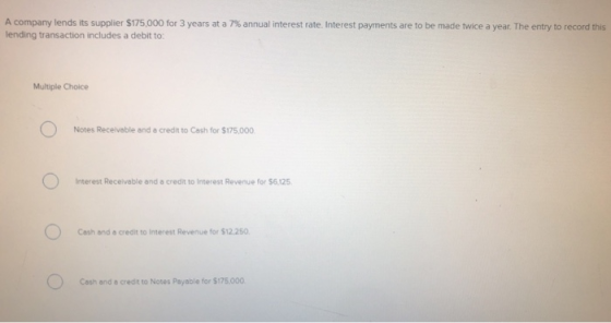 A company lends its supplier $175,000 for 3 years at a 7 % annual interest rate. Interest payments are to be made twice a yea