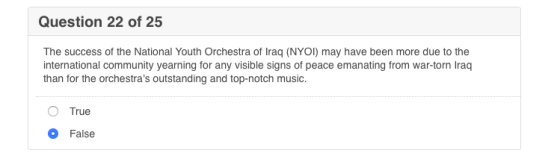 Question 22 of 25 The success of the National Youth Orchestra of Iraq (NYOI) may have been more due to the international community yearning for any visible signs of peace emanating from war-torn Iraq than for the orchestras outstanding and top-notch music. O True O False
