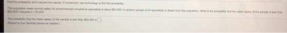 Find the probblity and inserpret the esults. If convenient, use technology to Sind the probability The population $62.000? Assume 55 600 mean annual salary for environmental complance specialists is abour $64,000. A random sample of 44 specialists is drawn trom tris population. What is the probabley that the mean salary of the sample s less han The probabity that the mean salary of the sampie is les han 2,000 Hound to four decimal places as needed.