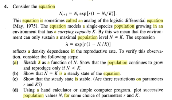 4. Consider the equation N,+1 = N, exp[r(1-N/K)] This equation is sometimes called an analog of the logistic differential equation (May, 1975). The equation models a single-species population growing in an environment that has a carrying capacity K. By this we mean that the environ- ment can only sustain a maximal population level N = K. The expression reflects a density dependence in the reproductive rate. To verify this observa- tion, consider the following steps: (a) Sketch A as a function of N. Show that the population continues to grow and reproduce only if N < K (b) Show that N -K is a steady state of the equation. (c) Show that the steady state is stable. (Are there restrictions on parameters r and K?) (d) Using a hand calculator or simple computer program, plot successive population values N, for some choice of parameters r and K.