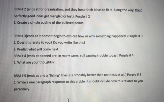 RRM # 2 (ends at for organization, and they force their ideas to fit it. Along the way, their perfectly good ideas get mangled or lost). Purple # 2 1. Create a simple outline of the bulleted points. RRM # 3(ends at it doesnt begin to explore how or why something happened.) Purple # 3 2. Does this relate to you? Do you write like this? 3. Predict what will come next. RRM # 4 (ends at opened are, in many cases, still causing trouble today.) Purple # 4 1. What are your thoughts? RRM # 5 (ends at and a listing thesis is probably better than no thesis at all.) Purple # 5 1. Write a one paragraph response to this article. It should include how this relates to you personally.