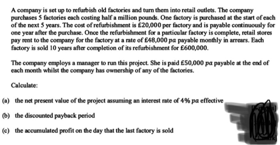 A company is set up to refurbish old factories and turn them into retail outlets. The company purchases 5 factories each costing half a million pounds. One factory is purchased at the start of each of the next 5 years. The cost of refurbishment is £20,000 per factory and is payable continuously for one year after the purchase. Once the refurbishment for a particular factory is complete, retail stores pay rent to the company for the factory at a rate of £48,000 pa payable monthly in arrears. Eaclh factory is sold 10 years after completion of its refurbishment for E600,000. The company employs a manager to run this project. She is paid £50,000 pa payable at the end of each month whilst the company has ownership of any of the factories. Calculate: (a) the net present value of the project assuming an interest rate of 4% pa effective the discounted payback period the accumulated profit on the day that the last factory is sold (b) (c)