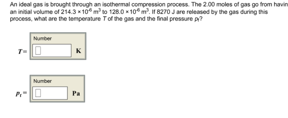 An ideal gas is brought through an isothermal compression process. The 2.00 moles of gas go from havin an initial volume of 214.3 x106 m3 to 128.0 x106 m3. If 8270 J are released by the gas during this process, what are the temperature T of the gas and the final pressure p? Number T- Number Pa