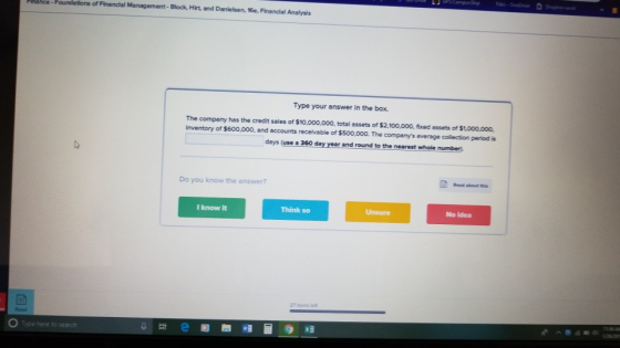of Financial Management Block, Hirt, and Danielsen, 16e, Finandal Analysis Type your answer in the box. The companmy has the credit sales of $10,000,000, total assets of $2,100,000, fixed assets of $1,000.000, inventory of $600,000, and accounts receivable of $500,000. The companys average collection period is days (use a 360 day year and round to the nearest whole number- Read about this Do you know the answer? I know it Think so Unsure No idea Read O Type here to