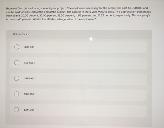 Brummitt Corp., is evaluating a new 4-year project. The equipment necessary for the project will cost $2,850,000 and can be s