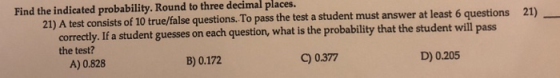 Find the indicated probability. Round to three decimal places. 21) A test consists of 10 true/false questions.To pass the test a student must answer at least 6 questions 21) correctly. If a student guesses on each question, what is the probability that the student will the test? pass A) 0.828 C) 0377 D) 0.205 B) 0.172