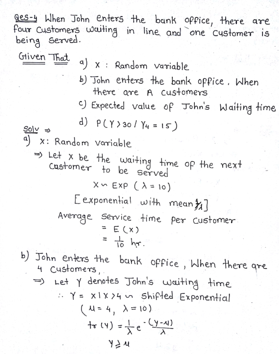Qes-j When John Enters the bank oPPice, there are iting line and one customer is being served Gliven Thci. lhc a) x : Randm variable John enters the bank opPice When there are A customers ) Expected value op Johns hlaiting time Solv x: Random variable -> Let x be the waitingime op the next Castomer o be Served E exponential wth mean] Average Service time Per Customenr b) John enters the bunk opfice , hhen there gre. 4 Customers Let Y denotes Johns waiting time γ= x1X74 Shifted Exponential