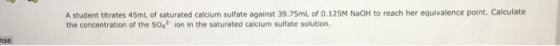 A student titrates 45mL of saturated calcium sulfate against 39.75ml of 0.125M NaOH to reach her equivalence point. Calculate the concentration of the SO2 lon in the saturated calcium sulfate solution. nse