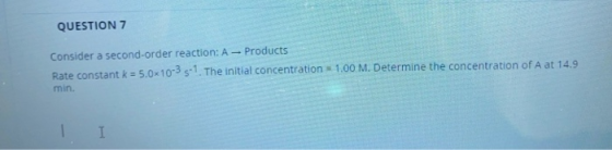 QUESTION 7 Consider a second-order reaction: A - Products Rate constant k = 5.0x10-35-1. The initial concentration = 1.00 M.