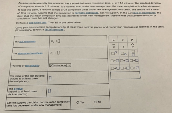 An automobile assembly line operation has a scheduled mean completion time, μ, of 12.8 minutes. The standard deviation of completion times is 1.5 minutes. It is claimed that, under new management, the mean completion time has decreased. To test this claim, a random sample of 34 completion times under new management was taken. The sample had a mear of 12.6 minutes. Assume that the population is ם ornally distributed. Can we support, at the 0.OSee.otsionneance, the claim that the mean completion time has decreased under new management? Assume that the standard deviation of completion times has not changed. Perform a ฉaetailed test. Then nil in the table below. Carry your intermediate computations to at least three decimal places, and round your responses as specified in the table. (If necessary, consult a list of formulas.) The puil hypothesis The aternatives hvaoD The type of test statistic:Choose one The value of the test statistic: (Round to at least three decimal places.) The p-value: (Round to at least three decimal places.) Can we support the claim that the mean completion O Yes O No time has decreased under new management?