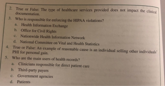2. True or False: The type of healthcare services provided does not impact the clinical documentation. Who is responsible for enforcing the HIPAA violations? a. Health Information Exchange b. Office for Civil Rights c. Nationwide Health Information Network d. National Committee on Vital and Health Statistics True or False: An example of reasonable cause is an individual selling other individuals PHI for personal gain. Who are the main users of health records? a. Clinicians responsible for direct patient care b. Third-party payers c. Government agencies d. Patients 3. 4. 5.