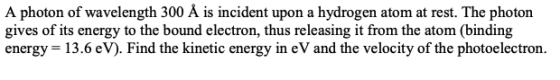 A photon of wavelength 300 Å is incident upon a hydrogen atom at rest. The photon gives of its energy to the bound electron,
