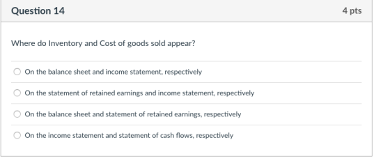 Question 14 4 pts Where do Inventory and Cost of goods sold appear? On the balance sheet and income statement, respectively On the statement of retained earnings and income statement, respectively On the balance sheet and statement of retained earnings, respectively On the income statement and statement of cash flows, respectively