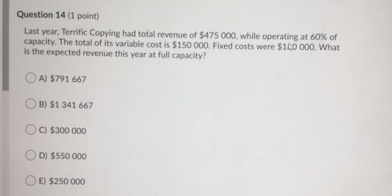 Question 14 (1 point) Last year, Terrific Copying had total revenue of $475 000, while operating at 60% of capacity. The tota